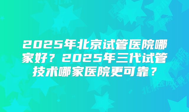 2025年北京试管医院哪家好?2025年三代试管技术哪家医院更可靠?