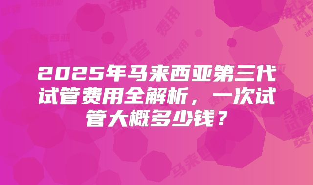 2025年马来西亚第三代试管费用全解析，一次试管大概多少钱？