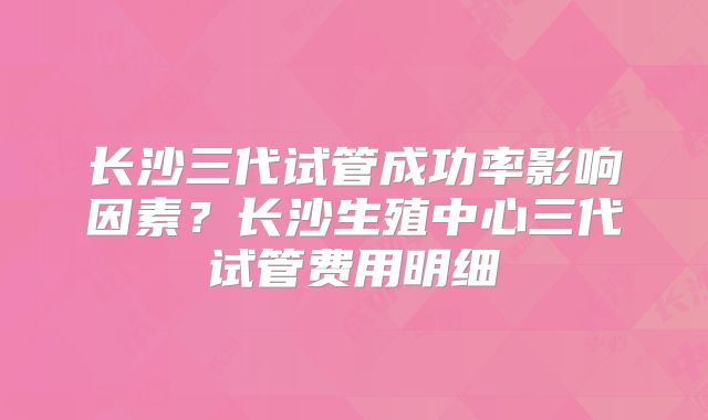 长沙三代试管成功率影响因素?长沙生殖中心三代试管费用明细