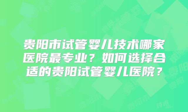 贵阳市试管婴儿技术哪家医院最专业?如何选择合适的贵阳试管婴儿医院?