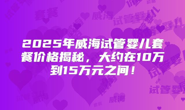2025年威海试管婴儿套餐价格揭秘，大约在10万到15万元之间！