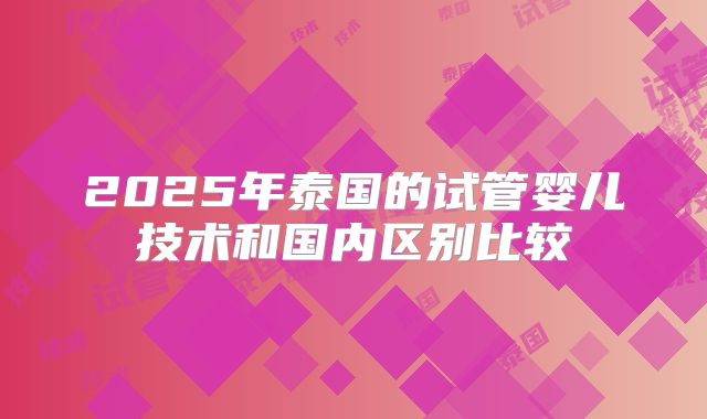 2025年泰国的试管婴儿技术和国内区别比较