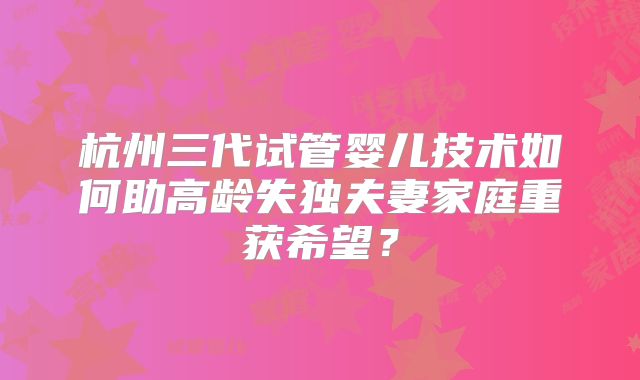 杭州三代试管婴儿技术如何助高龄失独夫妻家庭重获希望？