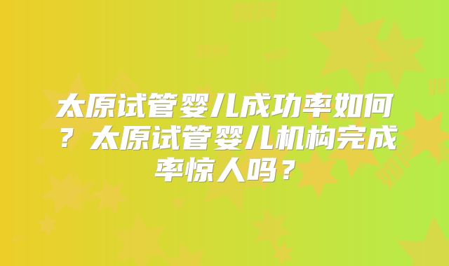 太原试管婴儿成功率如何?太原试管婴儿机构完成率惊人吗?