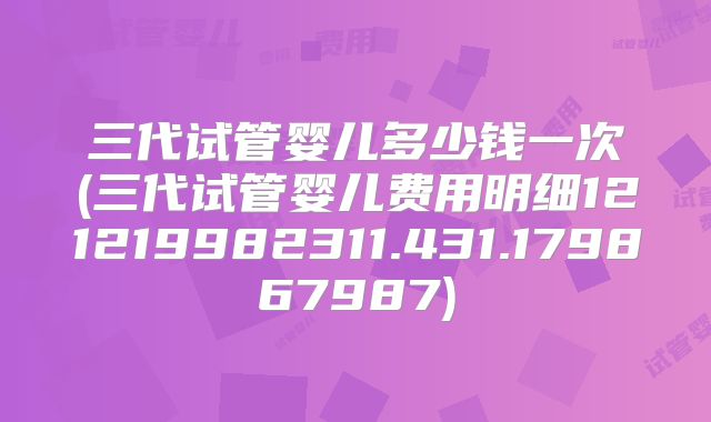 三代试管婴儿多少钱一次(三代试管婴儿费用明细121219982311.431.179867987)