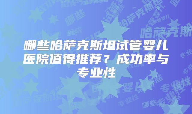 哪些哈萨克斯坦试管婴儿医院值得推荐?成功率与专业性