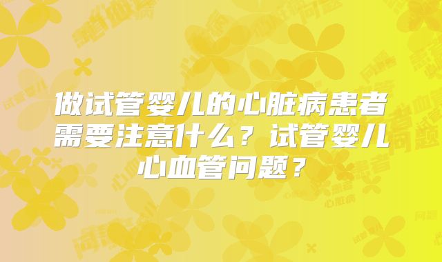 做试管婴儿的心脏病患者需要注意什么？试管婴儿心血管问题？