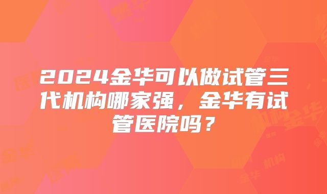 2024金华可以做试管三代机构哪家强,金华有试管医院吗?