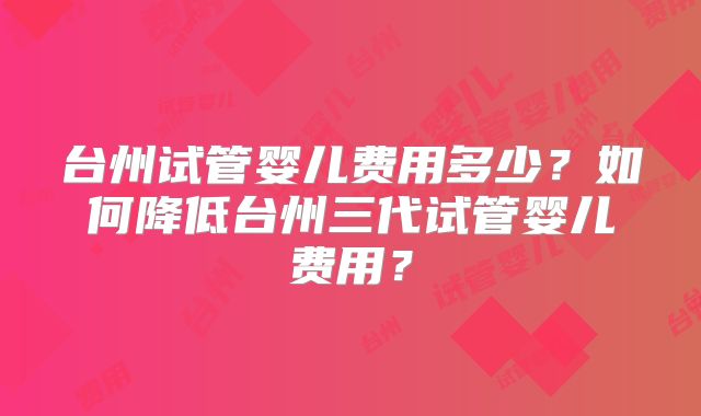 台州试管婴儿费用多少?如何降低台州三代试管婴儿费用?