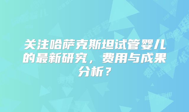 关注哈萨克斯坦试管婴儿的最新研究，费用与成果分析？