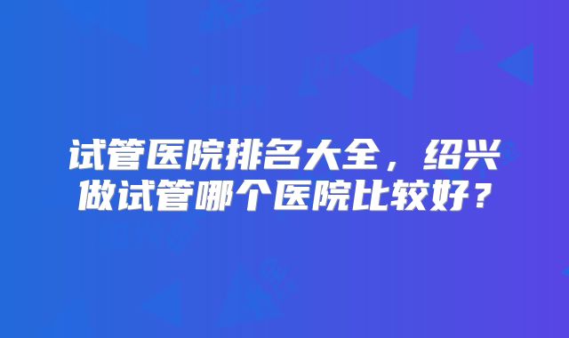 试管医院排名大全,绍兴做试管哪个医院比较好?