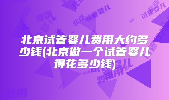 北京试管婴儿费用大约多少钱(北京做一个试管婴儿得花多少钱)