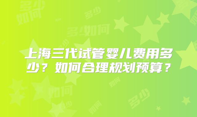 上海三代试管婴儿费用多少?如何合理规划预算?