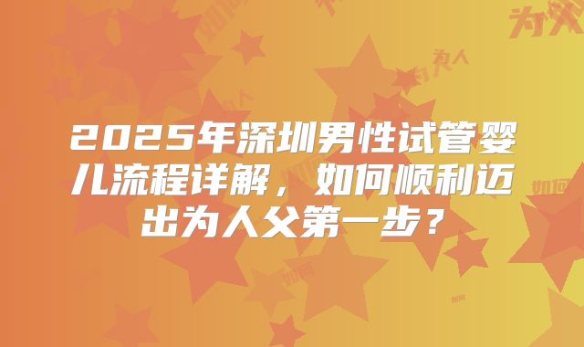 2025年深圳男性试管婴儿流程详解，如何顺利迈出为人父第一步？
