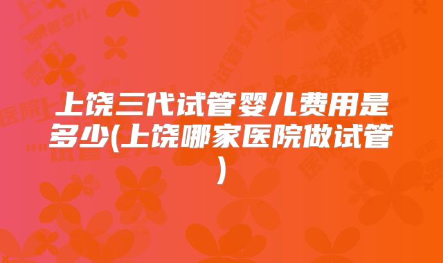 上饶三代试管婴儿费用是多少(上饶哪家医院做试管)