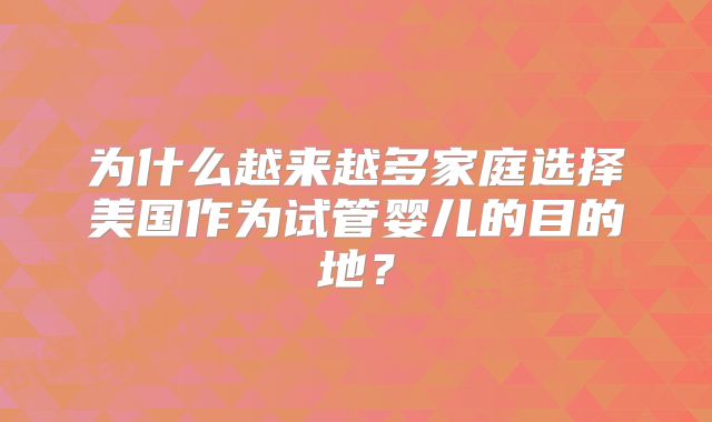 为什么越来越多家庭选择美国作为试管婴儿的目的地?