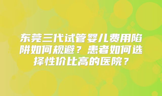 东莞三代试管婴儿费用陷阱如何规避？患者如何选择性价比高的医院？