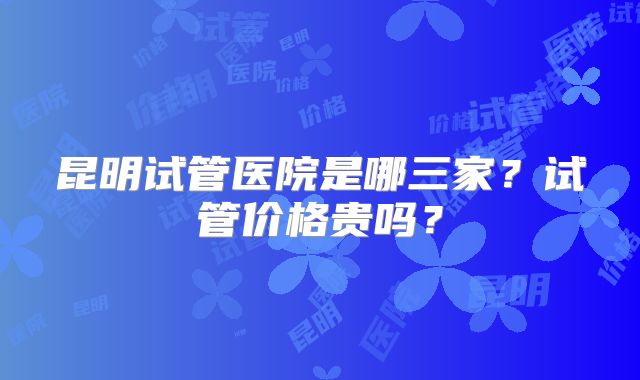 昆明试管医院是哪三家？试管价格贵吗？
