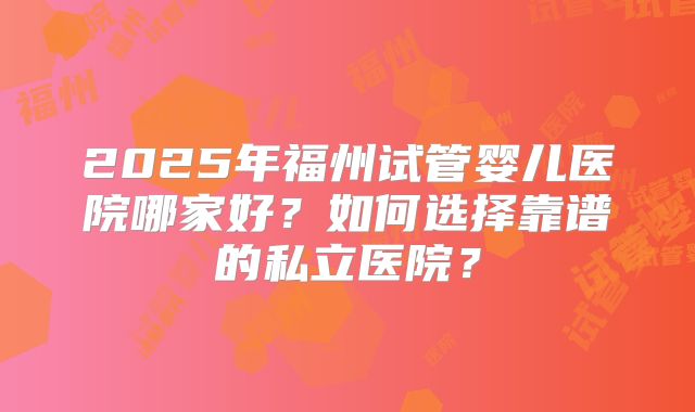 2025年福州试管婴儿医院哪家好？如何选择靠谱的私立医院？