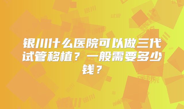 银川什么医院可以做三代试管移植？一般需要多少钱？