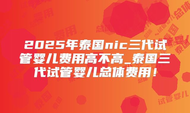 2025年泰国nic三代试管婴儿费用高不高_泰国三代试管婴儿总体费用！
