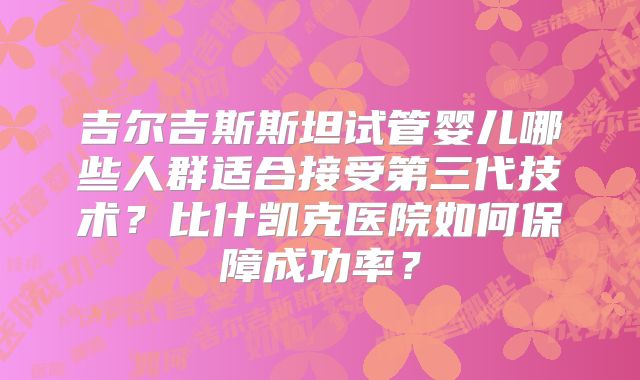吉尔吉斯斯坦试管婴儿哪些人群适合接受第三代技术？比什凯克医院如何保障成功率？