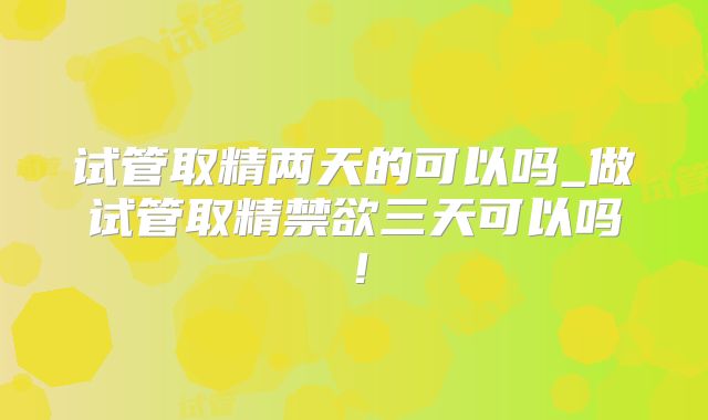 试管取精两天的可以吗_做试管取精禁欲三天可以吗!