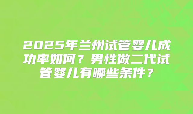 2025年兰州试管婴儿成功率如何?男性做二代试管婴儿有哪些条件?