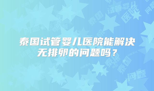 泰国试管婴儿医院能解决无排卵的问题吗?