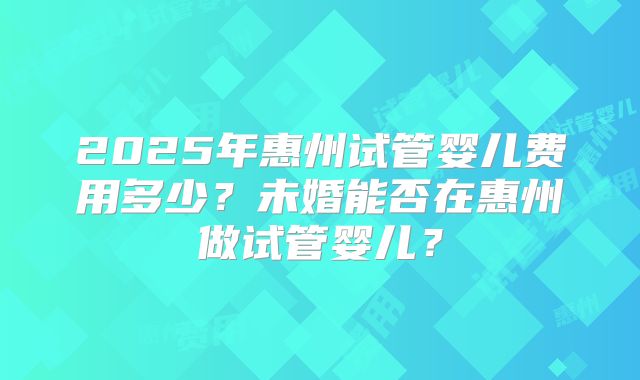 2025年惠州试管婴儿费用多少?未婚能否在惠州做试管婴儿?