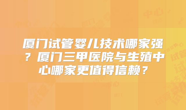 厦门试管婴儿技术哪家强？厦门三甲医院与生殖中心哪家更值得信赖？