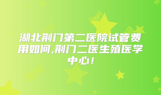 湖北荆门第二医院试管费用如何,荆门二医生殖医学中心!