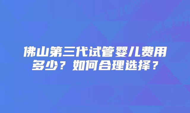 佛山第三代试管婴儿费用多少？如何合理选择？