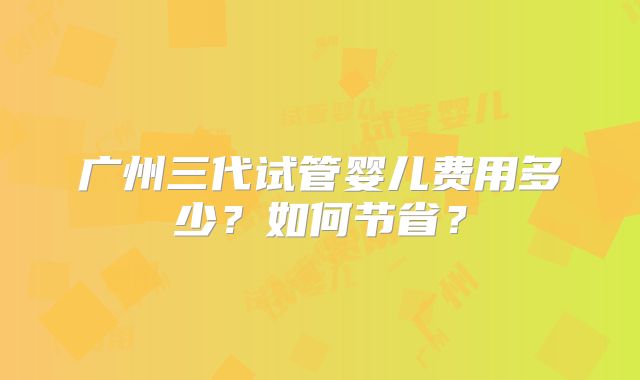 广州三代试管婴儿费用多少？如何节省？