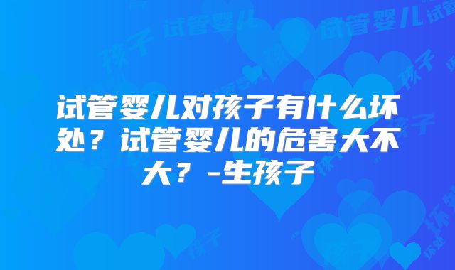试管婴儿对孩子有什么坏处?试管婴儿的危害大不大?-生孩子
