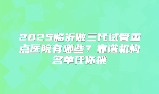 2025临沂做三代试管重点医院有哪些?靠谱机构名单任你挑