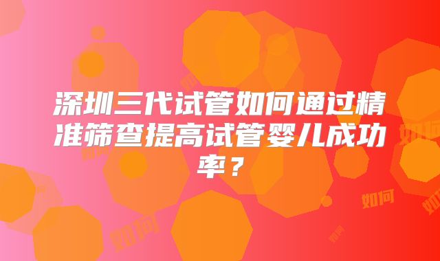 深圳三代试管如何通过精准筛查提高试管婴儿成功率?