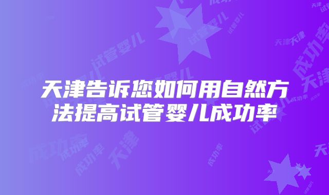 天津告诉您如何用自然方法提高试管婴儿成功率