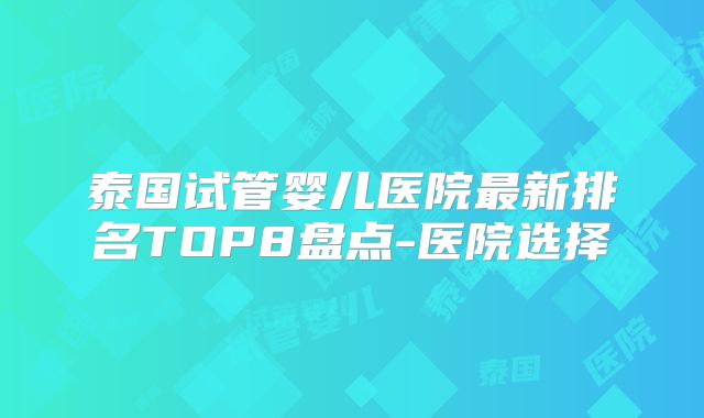 泰国试管婴儿医院最新排名TOP8盘点-医院选择
