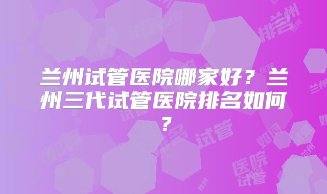 兰州试管医院哪家好？兰州三代试管医院排名如何？