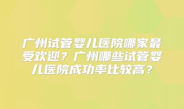 广州试管婴儿医院哪家最受欢迎?广州哪些试管婴儿医院成功率比较高?