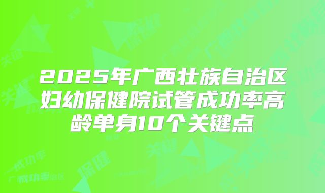 2025年广西壮族自治区妇幼保健院试管成功率高龄单身10个关键点