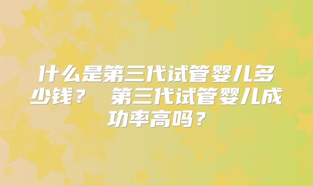 什么是第三代试管婴儿多少钱? 第三代试管婴儿成功率高吗?