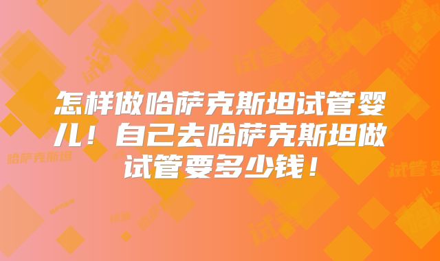 怎样做哈萨克斯坦试管婴儿！自己去哈萨克斯坦做试管要多少钱！