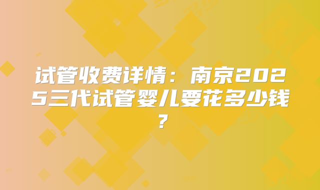 试管收费详情：南京2025三代试管婴儿要花多少钱？