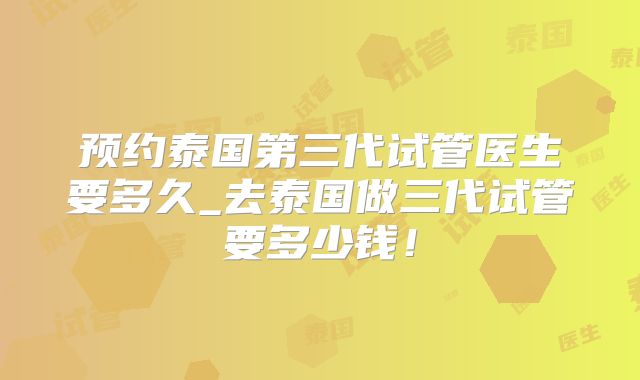 预约泰国第三代试管医生要多久_去泰国做三代试管要多少钱!