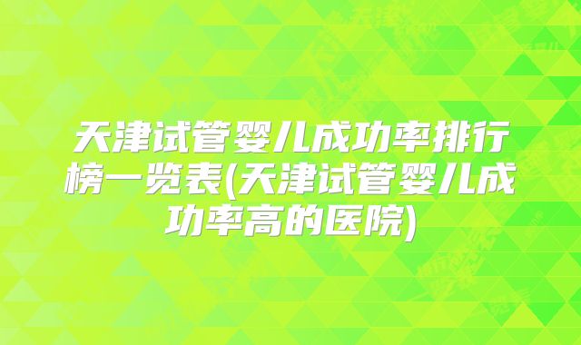 天津试管婴儿成功率排行榜一览表(天津试管婴儿成功率高的医院)
