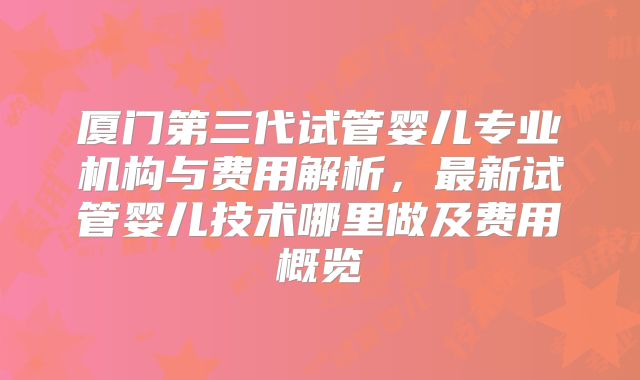 厦门第三代试管婴儿专业机构与费用解析,最新试管婴儿技术哪里做及费用概览