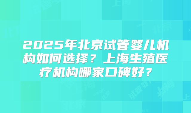 2025年北京试管婴儿机构如何选择?上海生殖医疗机构哪家口碑好?