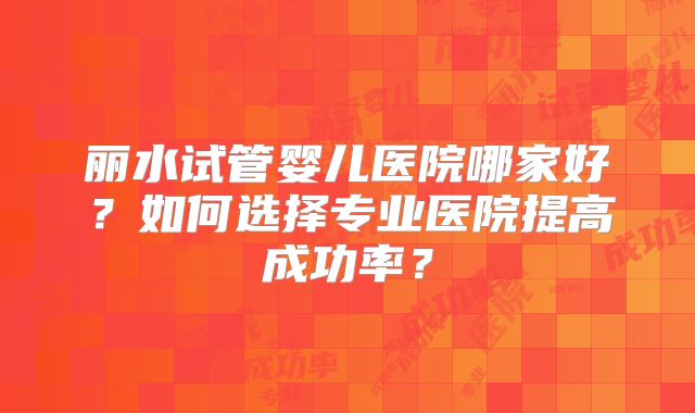 丽水试管婴儿医院哪家好?如何选择专业医院提高成功率?